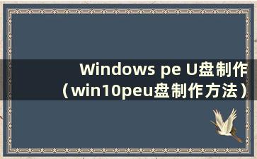 Windows pe U盘制作（win10peu盘制作方法）